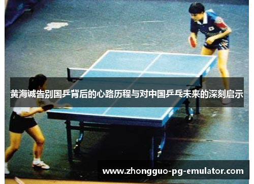 黄海诚告别国乒背后的心路历程与对中国乒乓未来的深刻启示 黄海诚告别国乒背后的心路历程与对中国乒乓未来的深刻启示
