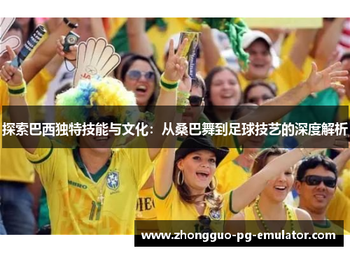 探索巴西独特技能与文化:从桑巴舞到足球技艺的深度解析 探索巴西独特技能与文化:从桑巴舞到足球技艺的深度解析