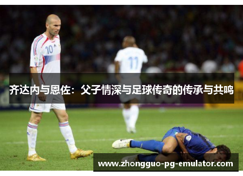 齐达内与恩佐：父子情深与足球传奇的传承与共鸣