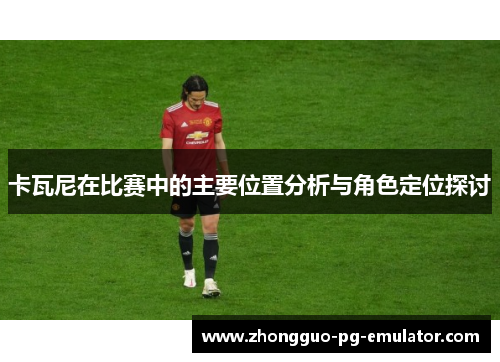 卡瓦尼在比赛中的主要位置分析与角色定位探讨 卡瓦尼在比赛中的主要位置分析与角色定位探讨