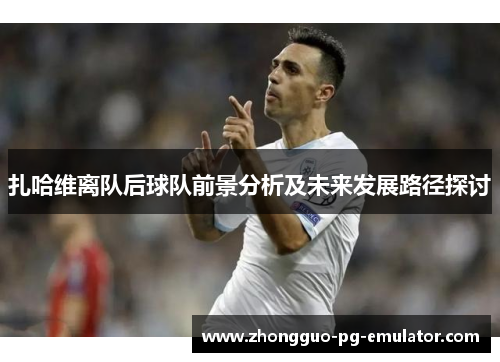 扎哈维离队后球队前景分析及未来发展路径探讨 扎哈维离队后球队前景分析及未来发展路径探讨