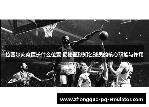 拉塞尔究竟擅长什么位置 揭秘篮球知名球员的核心职能与作用