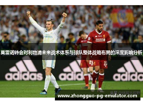 莫雷诺转会对利物浦未来战术体系与球队整体战略布局的深度影响分析 莫雷诺转会对利物浦未来战术体系与球队整体战略布局的深度影响分析