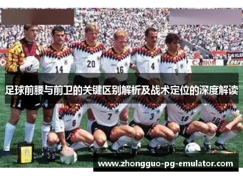 足球前腰与前卫的关键区别解析及战术定位的深度解读