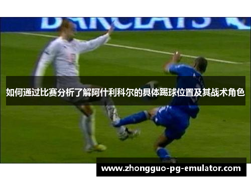 如何通过比赛分析了解阿什利科尔的具体踢球位置及其战术角色 如何通过比赛分析了解阿什利科尔的具体踢球位置及其战术角色