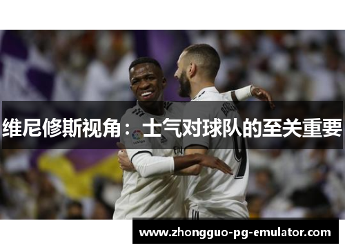 维尼修斯视角:士气对球队的至关重要 维尼修斯视角:士气对球队的至关重要