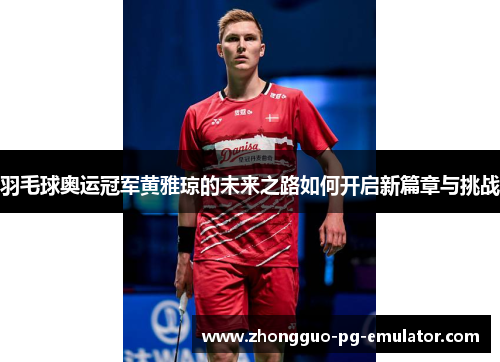 羽毛球奥运冠军黄雅琼的未来之路如何开启新篇章与挑战