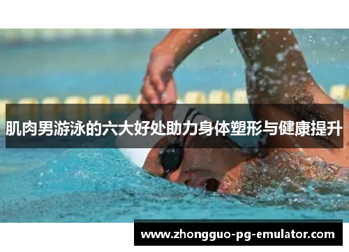 肌肉男游泳的六大好处助力身体塑形与健康提升 肌肉男游泳的六大好处助力身体塑形与健康提升