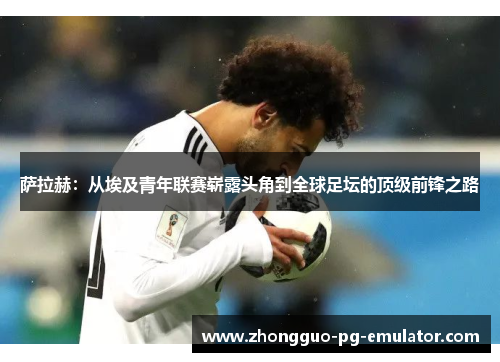 萨拉赫：从埃及青年联赛崭露头角到全球足坛的顶级前锋之路