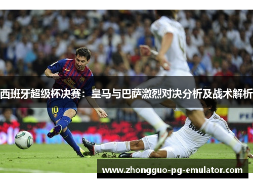 西班牙超级杯决赛：皇马与巴萨激烈对决分析及战术解析