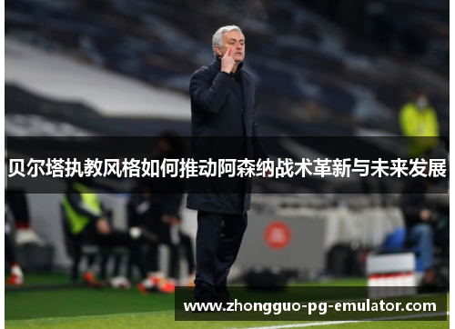 贝尔塔执教风格如何推动阿森纳战术革新与未来发展