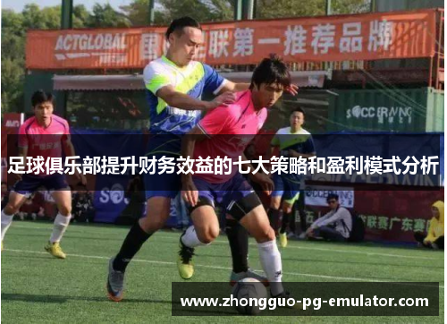 足球俱乐部提升财务效益的七大策略和盈利模式分析 足球俱乐部提升财务效益的七大策略和盈利模式分析