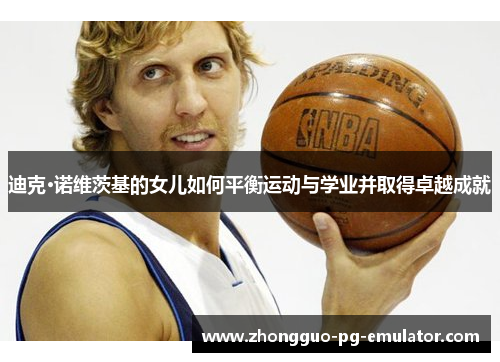 迪克·诺维茨基的女儿如何平衡运动与学业并取得卓越成就 迪克·诺维茨基的女儿如何平衡运动与学业并取得卓越成就