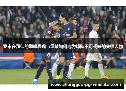 罗本在拜仁的巅峰表现与贡献如何成为球队不可或缺的关键人物