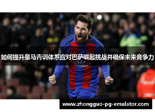 如何提升皇马青训体系应对巴萨崛起挑战并确保未来竞争力 如何提升皇马青训体系应对巴萨崛起挑战并确保未来竞争力