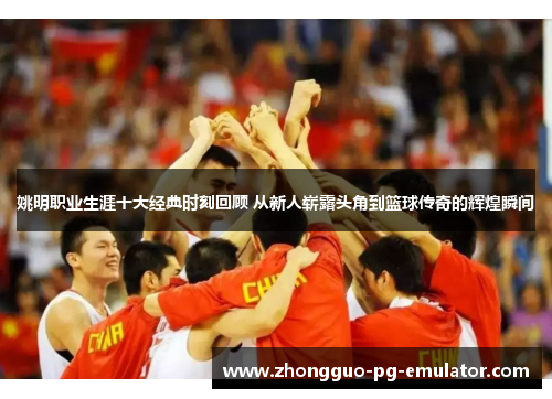 姚明职业生涯十大经典时刻回顾 从新人崭露头角到篮球传奇的辉煌瞬间 姚明职业生涯十大经典时刻回顾 从新人崭露头角到篮球传奇的辉煌瞬间