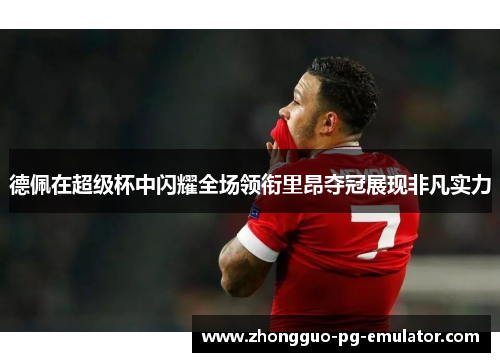 德佩在超级杯中闪耀全场领衔里昂夺冠展现非凡实力