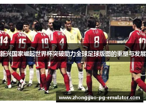 新兴国家崛起世界杯突破助力全球足球版图的重塑与发展