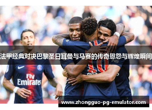 法甲经典对决巴黎圣日耳曼与马赛的传奇恩怨与辉煌瞬间 法甲经典对决巴黎圣日耳曼与马赛的传奇恩怨与辉煌瞬间