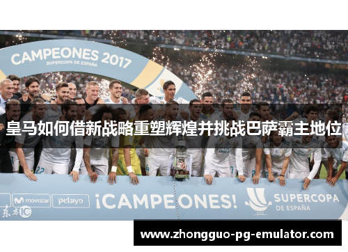 皇马如何借新战略重塑辉煌并挑战巴萨霸主地位 皇马如何借新战略重塑辉煌并挑战巴萨霸主地位