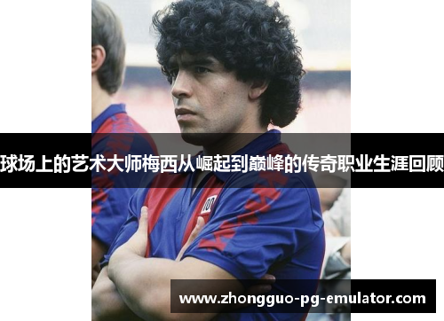 球场上的艺术大师梅西从崛起到巅峰的传奇职业生涯回顾 球场上的艺术大师梅西从崛起到巅峰的传奇职业生涯回顾
