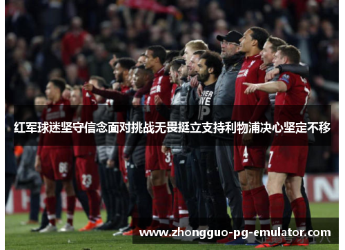 红军球迷坚守信念面对挑战无畏挺立支持利物浦决心坚定不移