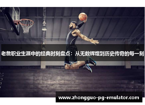 老詹职业生涯中的经典时刻盘点:从无数辉煌到历史传奇的每一刻 老詹职业生涯中的经典时刻盘点:从无数辉煌到历史传奇的每一刻
