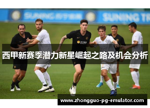 西甲新赛季潜力新星崛起之路及机会分析 西甲新赛季潜力新星崛起之路及机会分析