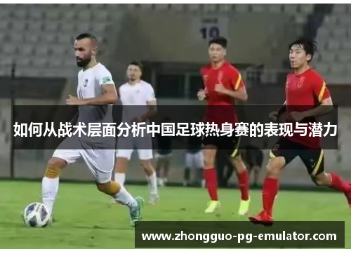 如何从战术层面分析中国足球热身赛的表现与潜力