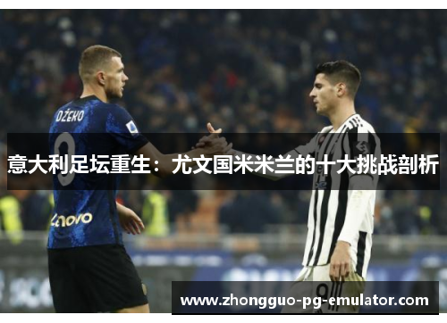 意大利足坛重生：尤文国米米兰的十大挑战剖析