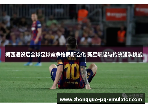 梅西退役后全球足球竞争格局新变化 新星崛起与传统强队挑战