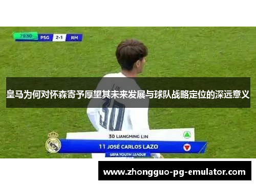 皇马为何对怀森寄予厚望其未来发展与球队战略定位的深远意义 皇马为何对怀森寄予厚望其未来发展与球队战略定位的深远意义
