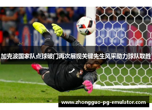 加克波国家队点球破门再次展现关键先生风采助力球队取胜 加克波国家队点球破门再次展现关键先生风采助力球队取胜