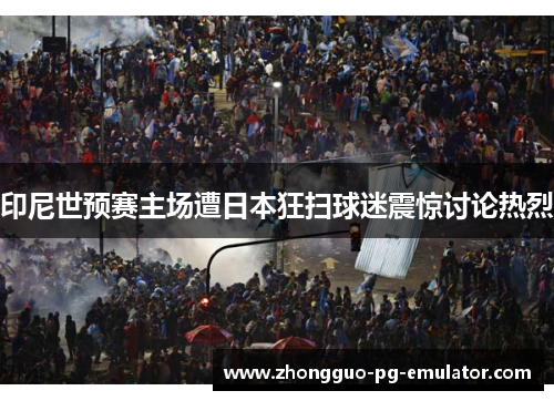 印尼世预赛主场遭日本狂扫球迷震惊讨论热烈 印尼世预赛主场遭日本狂扫球迷震惊讨论热烈