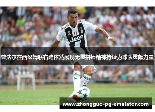 曹法尔在西汉姆联右路依然展现无畏拼搏精神持续为球队贡献力量