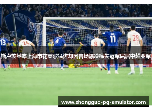 斯卢茨基率上海申花高歌猛进却因客场爆冷痛失冠军屈居中超亚军 斯卢茨基率上海申花高歌猛进却因客场爆冷痛失冠军屈居中超亚军