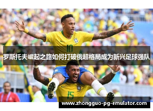 罗斯托夫崛起之路如何打破俄超格局成为新兴足球强队