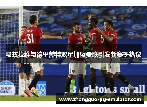 马兹拉维与德里赫特双星加盟曼联引发新赛季热议 马兹拉维与德里赫特双星加盟曼联引发新赛季热议