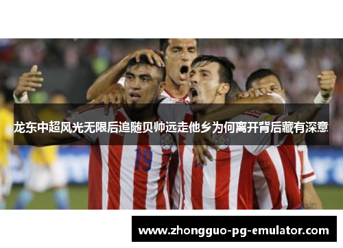 龙东中超风光无限后追随贝帅远走他乡为何离开背后藏有深意 龙东中超风光无限后追随贝帅远走他乡为何离开背后藏有深意